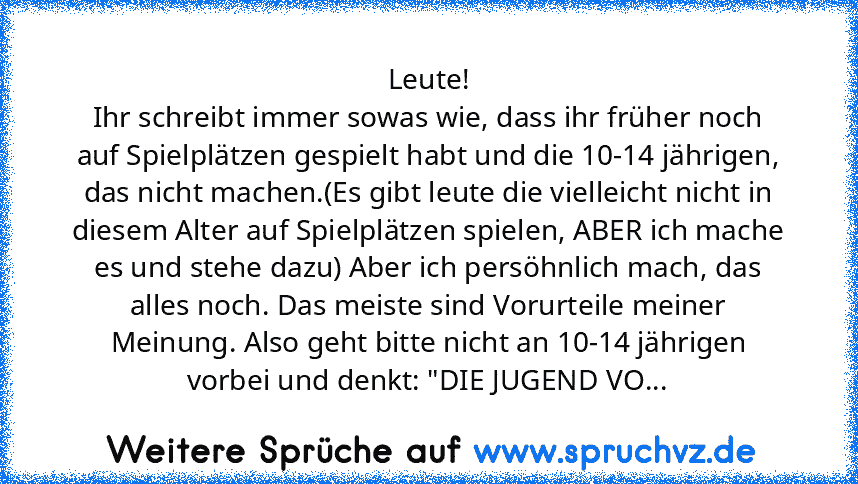 Leute!
Ihr schreibt immer sowas wie, dass ihr früher noch auf Spielplätzen gespielt habt und die 10-14 jährigen, das nicht machen.(Es gibt leute die vielleicht nicht in diesem Alter auf Spielplätzen spielen, ABER ich mache es und stehe dazu) Aber ich persöhnlich mach, das alles noch. Das meiste sind Vorurteile meiner Meinung. Also geht bitte nicht an 10-14 jährigen vorbei und denkt: "DIE JUGEND VO...