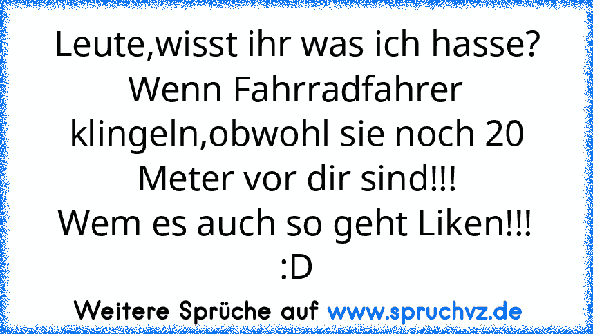 Leute,wisst ihr was ich hasse?
Wenn Fahrradfahrer klingeln,obwohl sie noch 20 Meter vor dir sind!!!
Wem es auch so geht Liken!!! :D