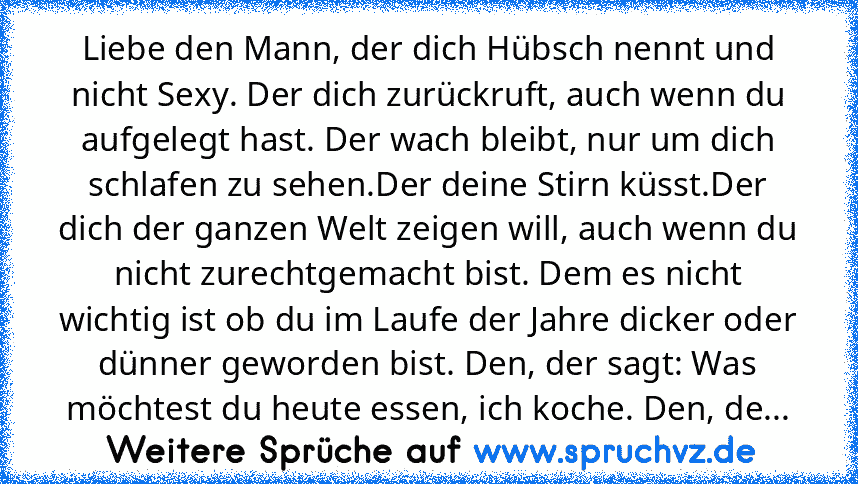 Liebe den Mann, der dich Hübsch nennt und nicht Sexy. Der dich zurückruft, auch wenn du aufgelegt hast. Der wach bleibt, nur um dich schlafen zu sehen.Der deine Stirn küsst.Der dich der ganzen Welt zeigen will, auch wenn du nicht zurechtgemacht bist. Dem es nicht wichtig ist ob du im Laufe der Jahre dicker oder dünner geworden bist. Den, der sagt: Was möchtest du heute essen, ich koche. Den, de...