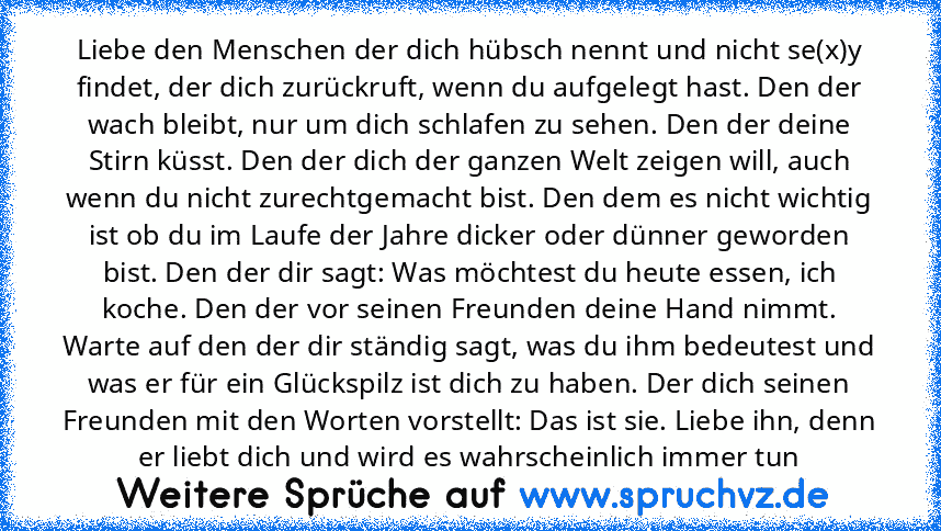 Liebe den Menschen der dich hübsch nennt und nicht se(x)y findet, der dich zurückruft, wenn du aufgelegt hast. Den der wach bleibt, nur um dich schlafen zu sehen. Den der deine Stirn küsst. Den der dich der ganzen Welt zeigen will, auch wenn du nicht zurechtgemacht bist. Den dem es nicht wichtig ist ob du im Laufe der Jahre dicker oder dünner geworden bist. Den der dir sagt: Was möchtest du heute ...