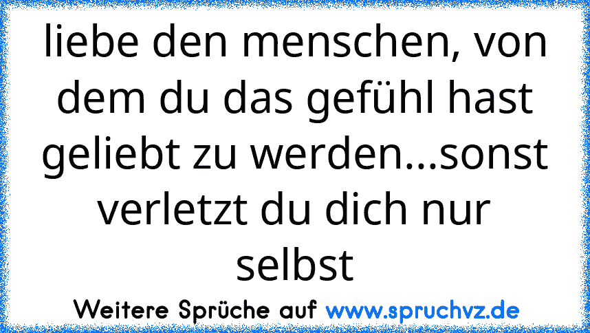 liebe den menschen, von dem du das gefühl hast geliebt zu werden...sonst verletzt du dich nur selbst