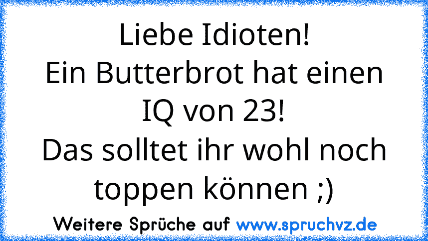 Liebe Idioten!
Ein Butterbrot hat einen IQ von 23!
Das solltet ihr wohl noch toppen können ;)