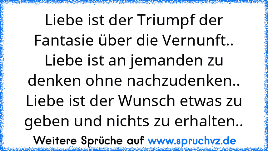 Liebe ist der Triumpf der Fantasie über die Vernunft.. Liebe ist an jemanden zu denken ohne nachzudenken.. Liebe ist der Wunsch etwas zu geben und nichts zu erhalten..