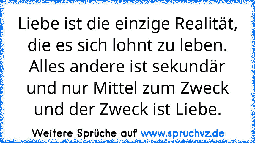 Liebe ist die einzige Realität, die es sich lohnt zu leben. Alles andere ist sekundär und nur Mittel zum Zweck und der Zweck ist Liebe.