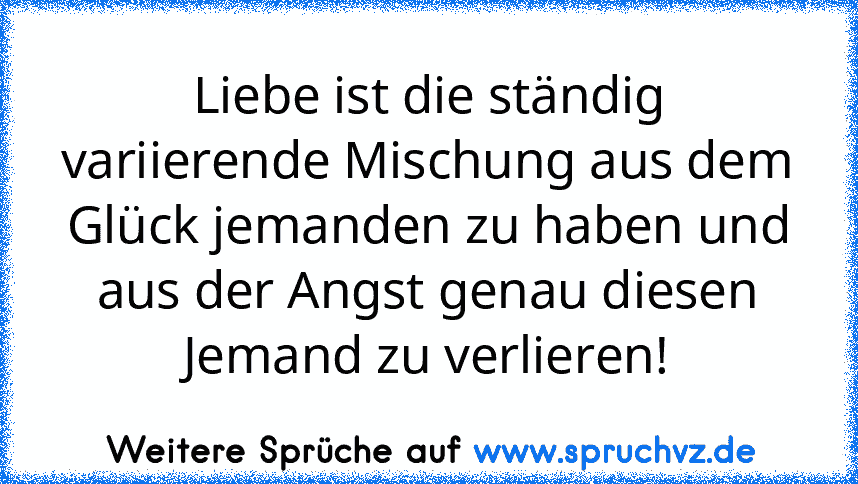 Liebe ist die ständig variierende Mischung aus dem Glück jemanden zu haben und aus der Angst genau diesen Jemand zu verlieren!