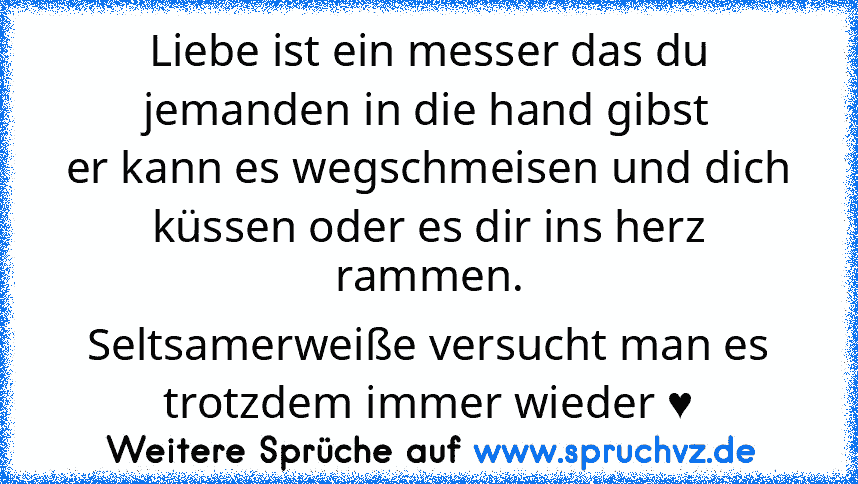 Liebe ist ein messer das du jemanden in die hand gibst
er kann es wegschmeisen und dich küssen oder es dir ins herz rammen.
Seltsamerweiße versucht man es trotzdem immer wieder ♥