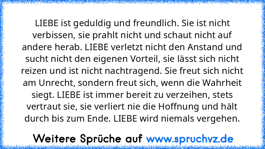 LIEBE ist geduldig und freundlich. Sie ist nicht verbissen, sie prahlt nicht und schaut nicht auf andere herab. LIEBE verletzt nicht den Anstand und sucht nicht den eigenen Vorteil, sie lässt sich nicht reizen und ist nicht nachtragend. Sie freut sich nicht am Unrecht, sondern freut sich, wenn die Wahrheit siegt. LIEBE ist immer bereit zu verzeihen, stets vertraut sie, sie verliert nie die Hoffnun...