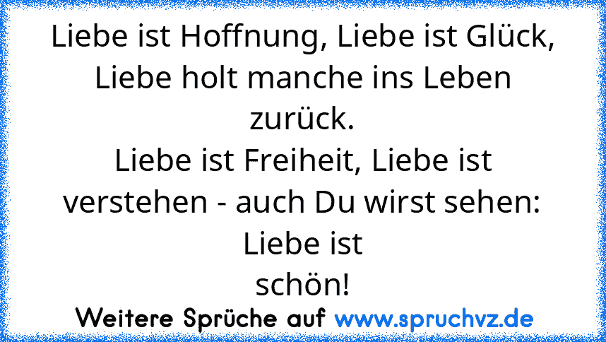 Liebe ist Hoffnung, Liebe ist Glück, Liebe holt manche ins Leben zurück.
Liebe ist Freiheit, Liebe ist verstehen - auch Du wirst sehen: Liebe ist
schön!