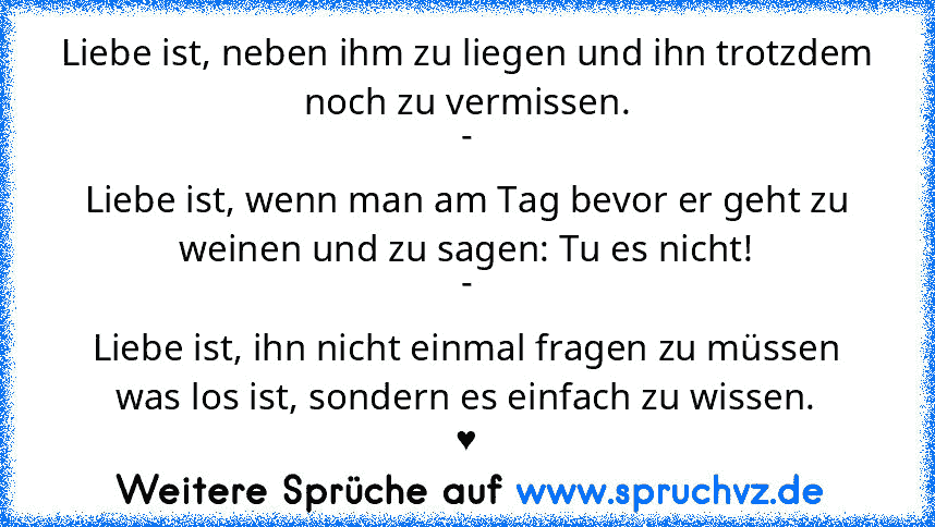 Liebe ist, neben ihm zu liegen und ihn trotzdem noch zu vermissen.
-
Liebe ist, wenn man am Tag bevor er geht zu weinen und zu sagen: Tu es nicht!
-
Liebe ist, ihn nicht einmal fragen zu müssen was los ist, sondern es einfach zu wissen.
♥