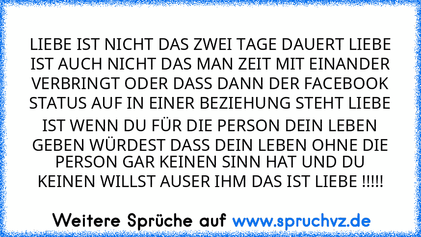 LIEBE IST NICHT DAS ZWEI TAGE DAUERT LIEBE IST AUCH NICHT DAS MAN ZEIT MIT EINANDER VERBRINGT ODER DASS DANN DER FACEBOOK STATUS AUF IN EINER BEZIEHUNG STEHT LIEBE IST WENN DU FÜR DIE PERSON DEIN LEBEN GEBEN WÜRDEST DASS DEIN LEBEN OHNE DIE PERSON GAR KEINEN SINN HAT UND DU KEINEN WILLST AUSER IHM DAS IST LIEBE !!!!!