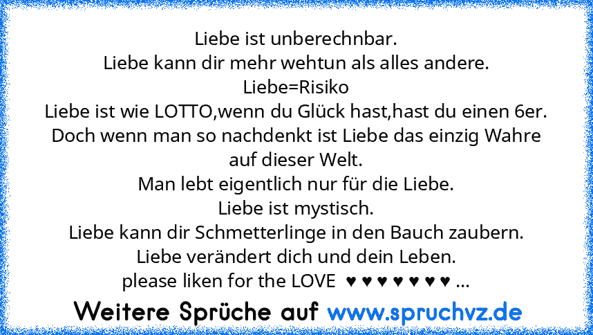 Liebe ist unberechnbar.
Liebe kann dir mehr wehtun als alles andere.
Liebe=Risiko
Liebe ist wie LOTTO,wenn du Glück hast,hast du einen 6er.
Doch wenn man so nachdenkt ist Liebe das einzig Wahre auf dieser Welt.
Man lebt eigentlich nur für die Liebe.
Liebe ist mystisch.
Liebe kann dir Schmetterlinge in den Bauch zaubern.
Liebe verändert dich und dein Leben.
please liken for the LOVE  ♥ ♥ ♥ ♥ ♥ ♥...