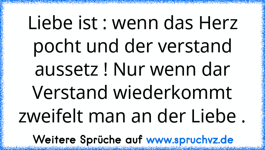 Liebe ist : wenn das Herz pocht und der verstand aussetz ! Nur wenn dar Verstand wiederkommt zweifelt man an der Liebe .