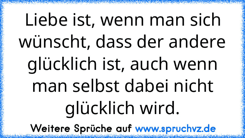 Liebe ist, wenn man sich wünscht, dass der andere glücklich ist, auch wenn man selbst dabei nicht glücklich wird.