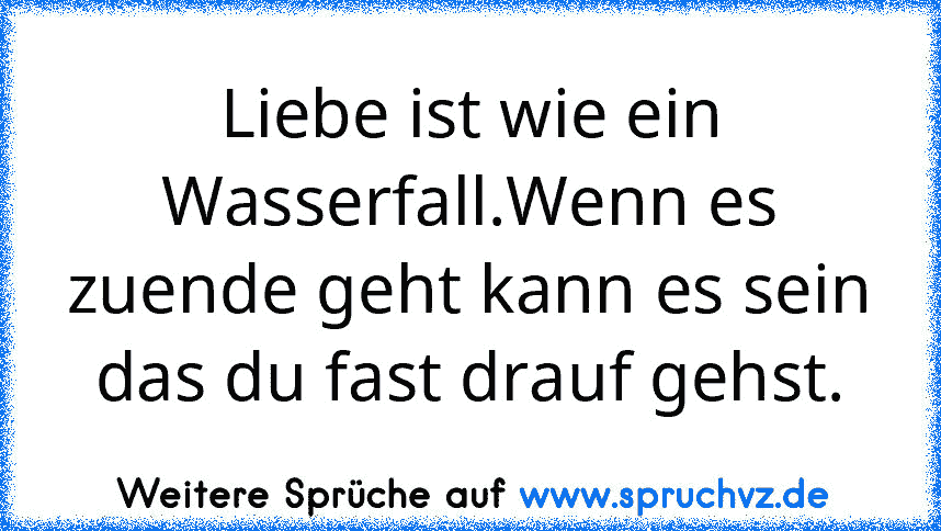 Liebe ist wie ein Wasserfall.Wenn es zuende geht kann es sein das du fast drauf gehst.