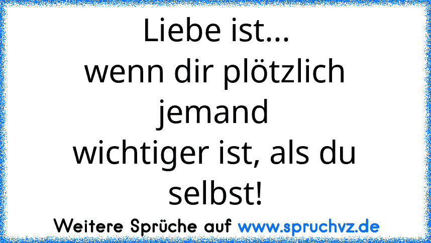 Liebe ist...
wenn dir plötzlich jemand
wichtiger ist, als du selbst!