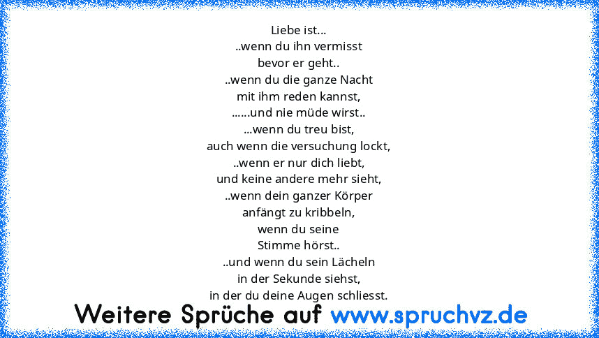 Liebe ist...
..wenn du ihn vermisst
bevor er geht..
..wenn du die ganze Nacht
mit ihm reden kannst,
......und nie müde wirst..
...wenn du treu bist,
auch wenn die versuchung lockt,
..wenn er nur dich liebt,
und keine andere mehr sieht,
..wenn dein ganzer Körper
anfängt zu kribbeln,
wenn du seine
Stimme hörst..
..und wenn du sein Lächeln
in der Sekunde siehst,
in der du deine Augen schliesst.