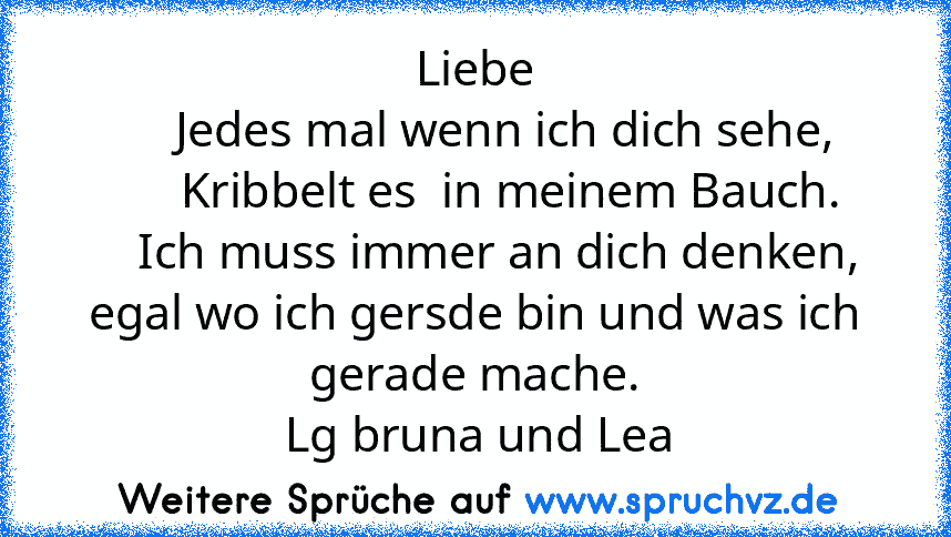 Liebe
     Jedes mal wenn ich dich sehe,
      Kribbelt es  in meinem Bauch.
    Ich muss immer an dich denken,
egal wo ich gersde bin und was ich gerade mache.
 Lg bruna und Lea