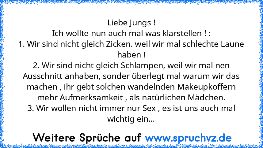 Liebe Jungs !
Ich wollte nun auch mal was klarstellen ! :
1. Wir sind nicht gleich Zicken. weil wir mal schlechte Laune haben !
2. Wir sind nicht gleich Schlampen, weil wir mal nen Ausschnitt anhaben, sonder überlegt mal warum wir das machen , ihr gebt solchen wandelnden Makeupkoffern mehr Aufmerksamkeit , als natürlichen Mädchen.
3. Wir wollen nicht immer nur Sex , es ist uns auch mal wichtig ein...