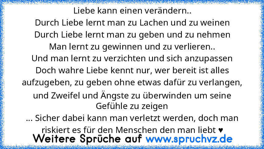 Liebe kann einen verändern..
Durch Liebe lernt man zu Lachen und zu weinen
Durch Liebe lernt man zu geben und zu nehmen
Man lernt zu gewinnen und zu verlieren..
Und man lernt zu verzichten und sich anzupassen
Doch wahre Liebe kennt nur, wer bereit ist alles aufzugeben, zu geben ohne etwas dafür zu verlangen, und Zweifel und Ängste zu überwinden um seine Gefühle zu zeigen
... Sicher dabei kann man ...