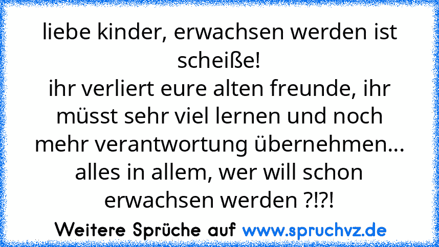 liebe kinder, erwachsen werden ist scheiße!
ihr verliert eure alten freunde, ihr müsst sehr viel lernen und noch mehr verantwortung übernehmen...
alles in allem, wer will schon erwachsen werden ?!?!