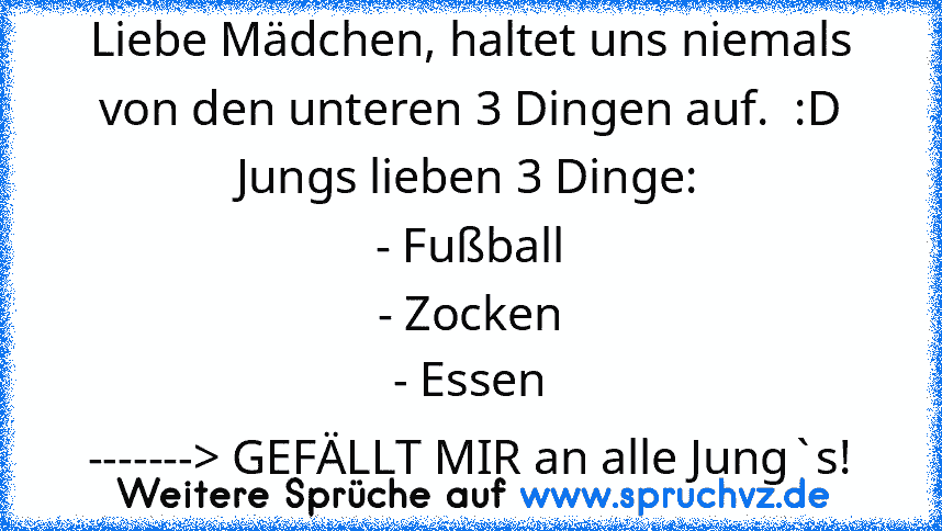 Liebe Mädchen, haltet uns niemals von den unteren 3 Dingen auf.  :D
Jungs lieben 3 Dinge:
- Fußball
- Zocken
- Essen
-------> GEFÄLLT MIR an alle Jung`s!