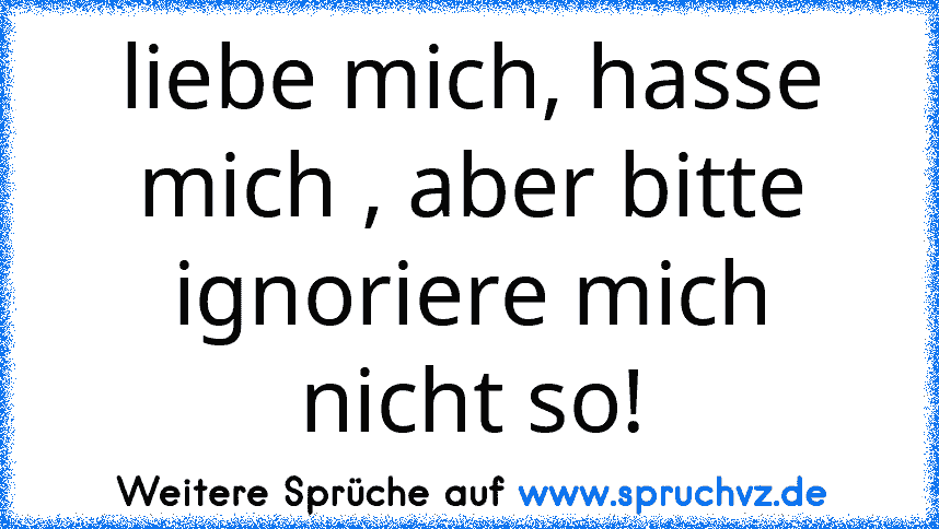 liebe mich, hasse mich , aber bitte ignoriere mich nicht so!