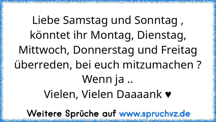 Liebe Samstag und Sonntag ,
könntet ihr Montag, Dienstag, Mittwoch, Donnerstag und Freitag überreden, bei euch mitzumachen ?
Wenn ja ..
Vielen, Vielen Daaaank ♥