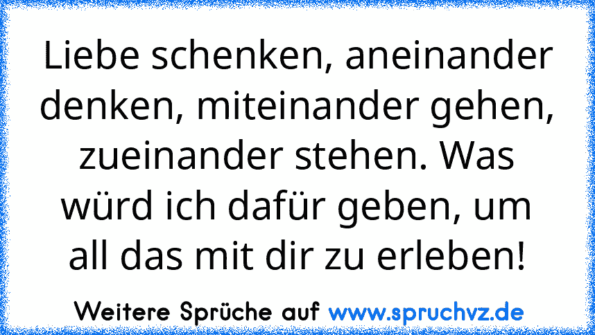 Liebe schenken, aneinander denken, miteinander gehen, zueinander stehen. Was würd ich dafür geben, um all das mit dir zu erleben!