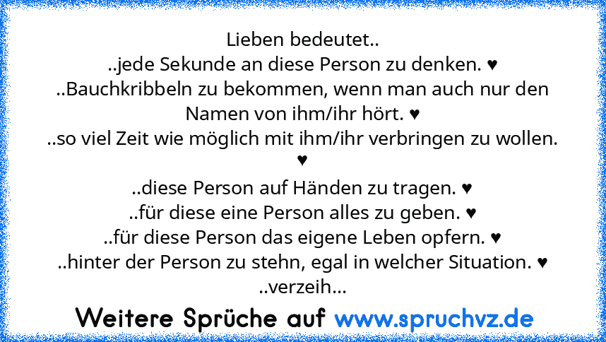 Lieben bedeutet..
..jede Sekunde an diese Person zu denken. ♥
..Bauchkribbeln zu bekommen, wenn man auch nur den Namen von ihm/ihr hört. ♥
..so viel Zeit wie möglich mit ihm/ihr verbringen zu wollen. ♥
..diese Person auf Händen zu tragen. ♥
..für diese eine Person alles zu geben. ♥
..für diese Person das eigene Leben opfern. ♥
..hinter der Person zu stehn, egal in welcher Situation. ♥
..verzeih...