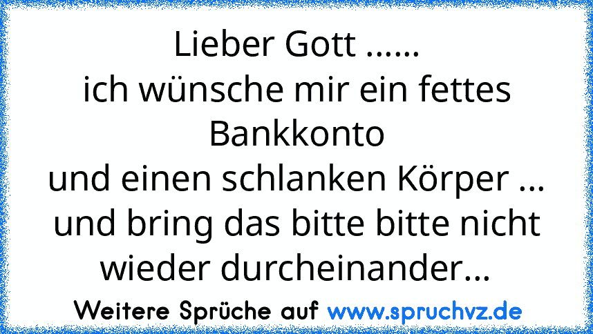 Lieber Gott ......
ich wünsche mir ein fettes Bankkonto
und einen schlanken Körper ...
und bring das bitte bitte nicht wieder durcheinander...