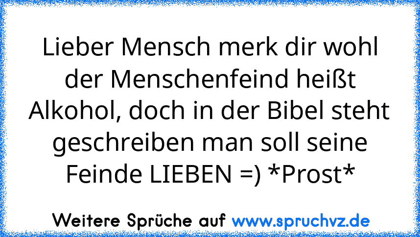 Lieber Mensch merk dir wohl der Menschenfeind heißt Alkohol, doch in der Bibel steht geschreiben man soll seine Feinde LIEBEN =) *Prost*