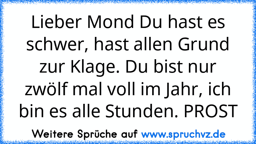 Lieber Mond Du hast es schwer, hast allen Grund zur Klage. Du bist nur zwölf mal voll im Jahr, ich bin es alle Stunden. PROST