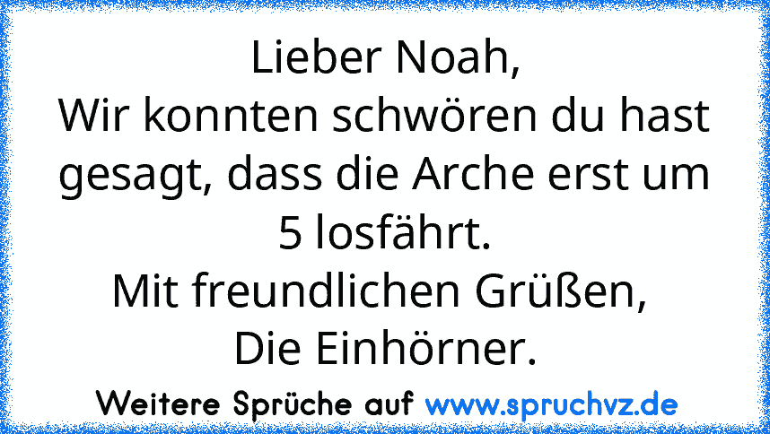 Lieber Noah,
Wir konnten schwören du hast gesagt, dass die Arche erst um 5 losfährt.
Mit freundlichen Grüßen, 
Die Einhörner.