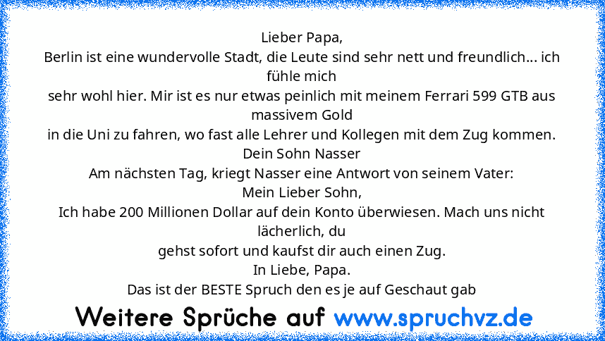 Lieber Papa,
Berlin ist eine wundervolle Stadt, die Leute sind sehr nett und freundlich... ich fühle mich
sehr wohl hier. Mir ist es nur etwas peinlich mit meinem Ferrari 599 GTB aus massivem Gold
in die Uni zu fahren, wo fast alle Lehrer und Kollegen mit dem Zug kommen.
Dein Sohn Nasser
Am nächsten Tag, kriegt Nasser eine Antwort von seinem Vater:
Mein Lieber Sohn,
Ich habe 200 Millionen Dolla...