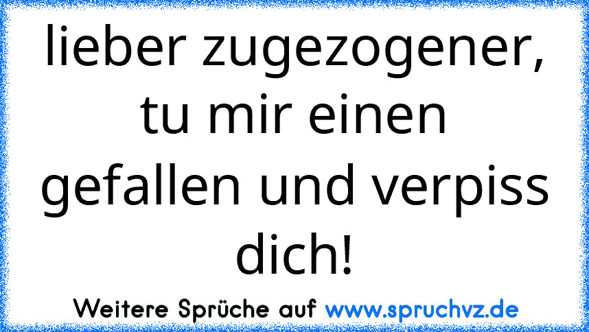 lieber zugezogener, tu mir einen gefallen und verpiss dich!