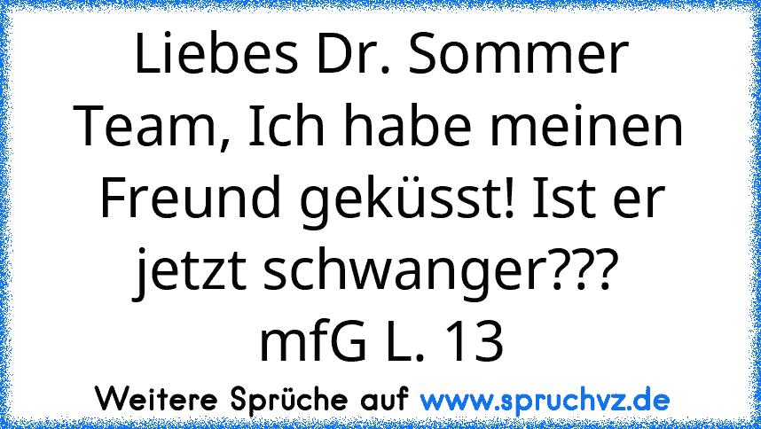 Liebes Dr. Sommer Team, Ich habe meinen Freund geküsst! Ist er jetzt schwanger???
mfG L. 13