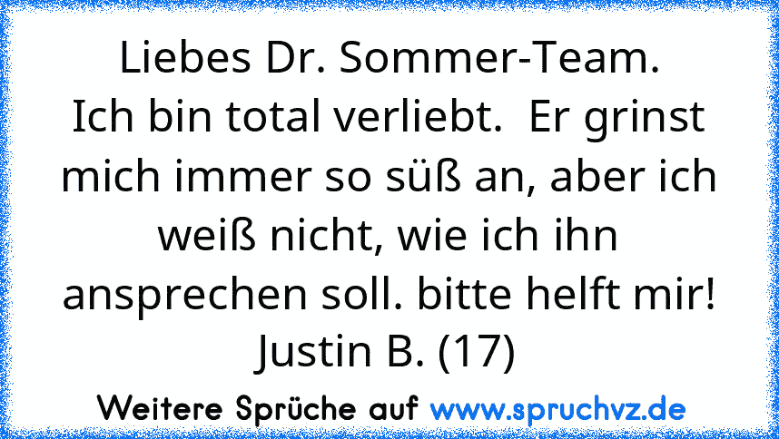 Liebes Dr. Sommer-Team.
Ich bin total verliebt.  Er grinst mich immer so süß an, aber ich weiß nicht, wie ich ihn ansprechen soll. bitte helft mir!
Justin B. (17)