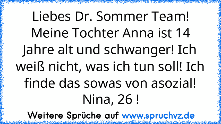 Liebes Dr. Sommer Team!
Meine Tochter Anna ist 14 Jahre alt und schwanger! Ich weiß nicht, was ich tun soll! Ich finde das sowas von asozial!
Nina, 26 !