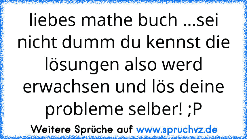 liebes mathe buch ...sei nicht dumm du kennst die lösungen also werd
erwachsen und lös deine
probleme selber! ;P