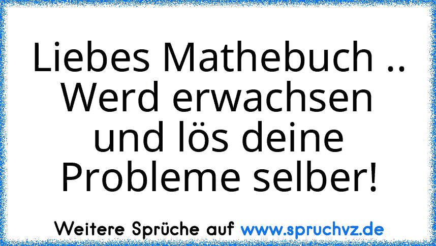 Liebes Mathebuch ..
Werd erwachsen und lös deine Probleme selber!