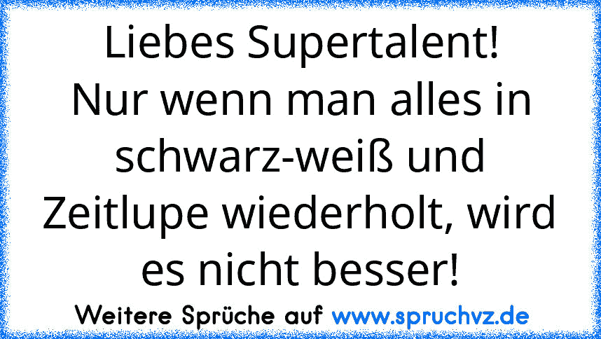 Liebes Supertalent!
Nur wenn man alles in schwarz-weiß und Zeitlupe wiederholt, wird es nicht besser!