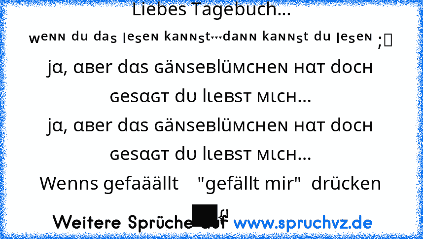 Liebes Tagebuch...
ʷᵉᶰᶰ ᵈᵘ ᵈᵃˢ ˡᵉˢᵉᶰ ᵏᵃᶰᶰˢᵗˑˑˑᵈᵃᶰᶰ ᵏᵃᶰᶰˢᵗ ᵈᵘ ˡᵉˢᵉᶰ ;⁾
jα, αвer dαѕ ɢäɴѕeвlüмcнeɴ нαт docн ɢeѕαɢт dυ lιeвѕт мιcн…
jα, αвer dαѕ ɢäɴѕeвlüмcнeɴ нαт docн ɢeѕαɢт dυ lιeвѕт мιcн…
Wenns gefaäällt    "gefällt mir"  drücken
██{!