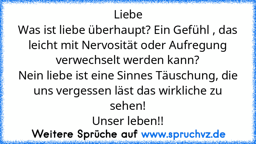 Liebe
Was ist liebe überhaupt? Ein Gefühl , das leicht mit Nervosität oder Aufregung verwechselt werden kann?
Nein liebe ist eine Sinnes Täuschung, die uns vergessen läst das wirkliche zu sehen!
Unser leben!!