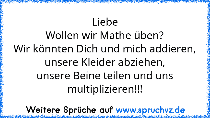 Liebe
Wollen wir Mathe üben?
Wir könnten Dich und mich addieren,
unsere Kleider abziehen,
unsere Beine teilen und uns multiplizieren!!!