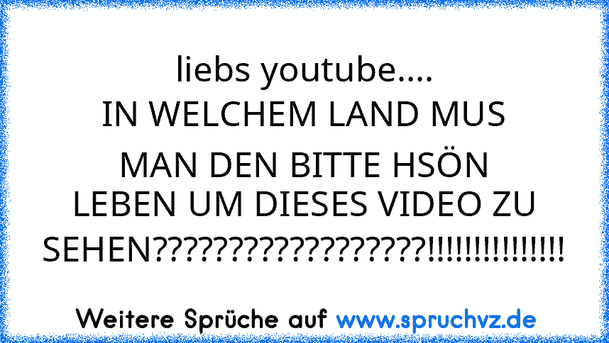 liebs youtube....
IN WELCHEM LAND MUS MAN DEN BITTE HSÖN LEBEN UM DIESES VIDEO ZU SEHEN??????????????????!!!!!!!!!!!!!!!