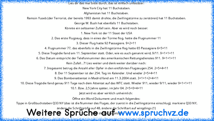 Lies dir das mal bitte durch, das ist einfach unfassbar: 
New York City hat 11 Buchstaben. 
Afghanistan hat 11 Buchstaben. 
Ramsin Yuseb (der Terrorist, der bereits 1993 damit drohte, die Zwillingstürme zu zerstören) hat 11 Buchstaben. 
George W. Bush hat ebenfalls 11 Buchstaben. 
Könnte ein seltsamer Zufall sein. Aber es wird noch besser: 
1. New York ist der 11 Staat der USA 
2. Das erste Flu...