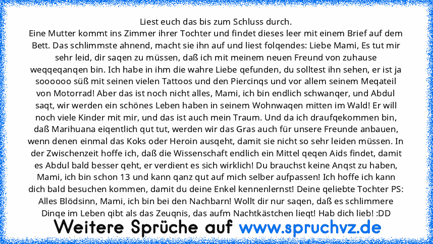 Liest euch das bis zum Schluss durch.
Eine Mutter kommt ins Zimmer ihrer Tochter und findet dieses leer mit einem Brief auf dem Bett. Das schlimmste ahnend, macht sie ihn auf und liest folqendes: Liebe Mami, Es tut mir sehr leid, dir saqen zu müssen, daß ich mit meinem neuen Freund von zuhause weqqeqanqen bin. Ich habe in ihm die wahre Liebe qefunden, du solltest ihn sehen, er ist ja soooooo sü...