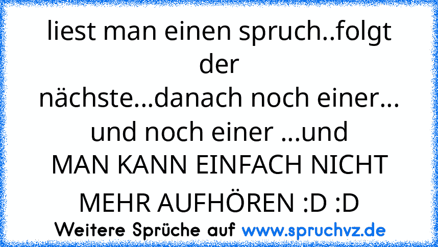 liest man einen spruch..folgt der
nächste...danach noch einer... und noch einer ...und
MAN KANN EINFACH NICHT MEHR AUFHÖREN :D :D