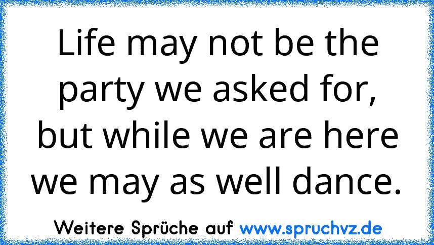 Life may not be the party we asked for, but while we are here we may as well dance.