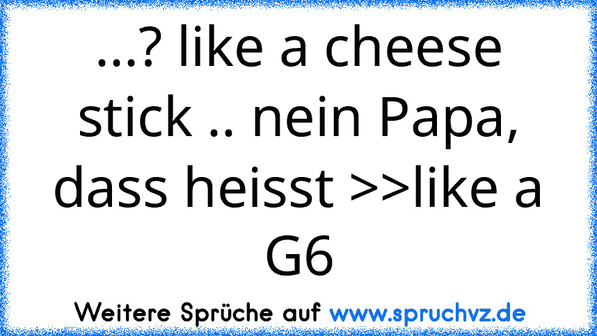 ...? like a cheese stick .. nein Papa, dass heisst >>like a G6